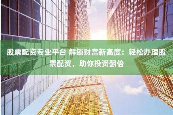 股票配资专业平台 解锁财富新高度：轻松办理股票配资，助你投资翻倍