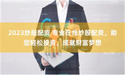 2023炒股配资 专业在线炒股配资，助您轻松投资，成就财富梦想