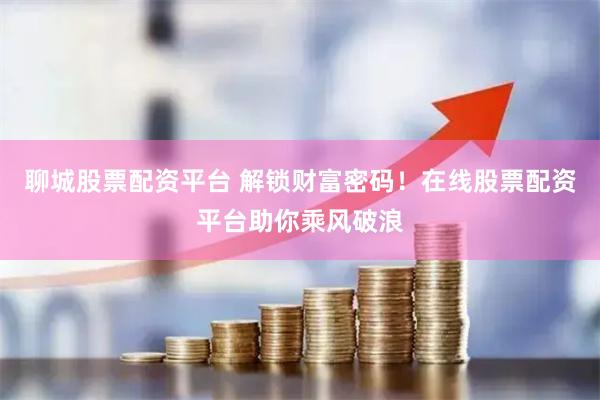聊城股票配资平台 解锁财富密码！在线股票配资平台助你乘风破浪