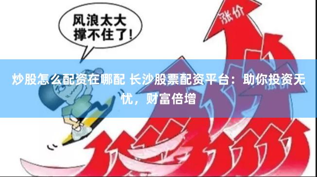 炒股怎么配资在哪配 长沙股票配资平台：助你投资无忧，财富倍增