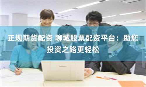 正规期货配资 聊城股票配资平台：助您投资之路更轻松