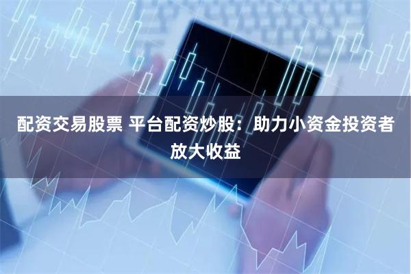 配资交易股票 平台配资炒股：助力小资金投资者放大收益