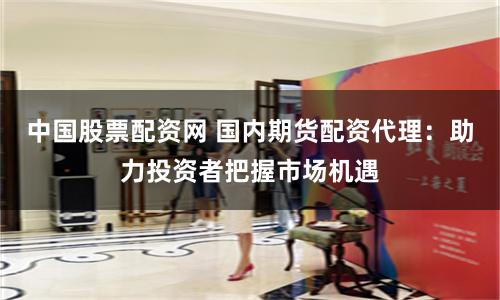 中国股票配资网 国内期货配资代理：助力投资者把握市场机遇