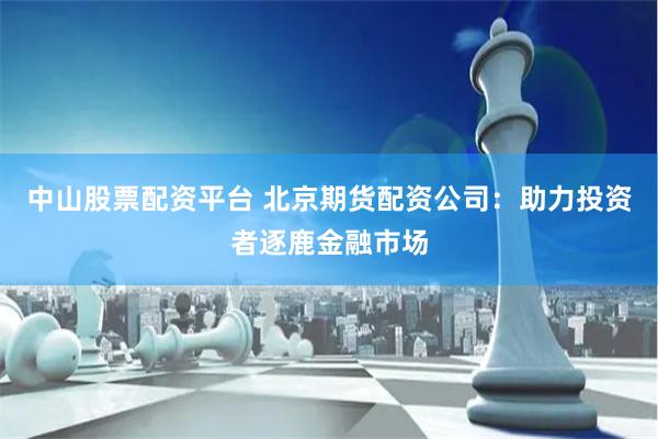 中山股票配资平台 北京期货配资公司：助力投资者逐鹿金融市场