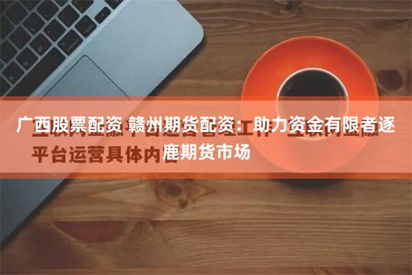 广西股票配资 赣州期货配资：助力资金有限者逐鹿期货市场