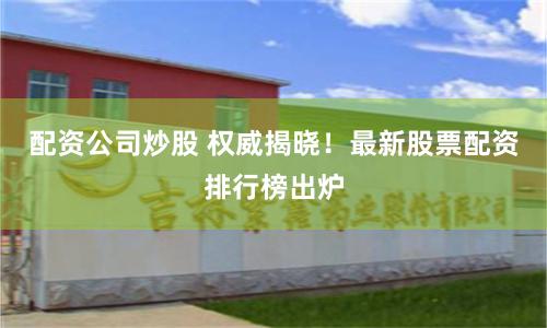 配资公司炒股 权威揭晓！最新股票配资排行榜出炉