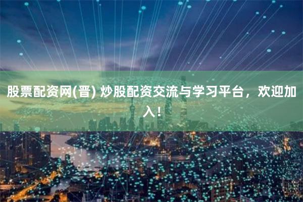 股票配资网(晋) 炒股配资交流与学习平台，欢迎加入！