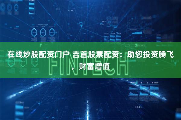 在线炒股配资门户 吉首股票配资：助您投资腾飞，财富增值