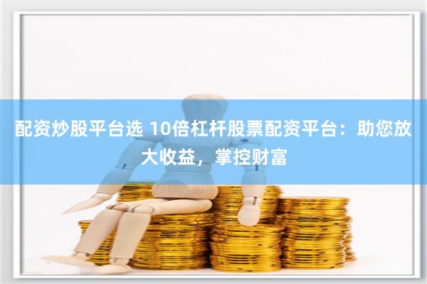 配资炒股平台选 10倍杠杆股票配资平台：助您放大收益，掌控财富