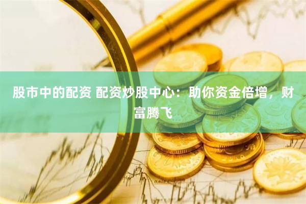 股市中的配资 配资炒股中心：助你资金倍增，财富腾飞