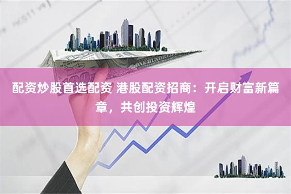 配资炒股首选配资 港股配资招商：开启财富新篇章，共创投资辉煌