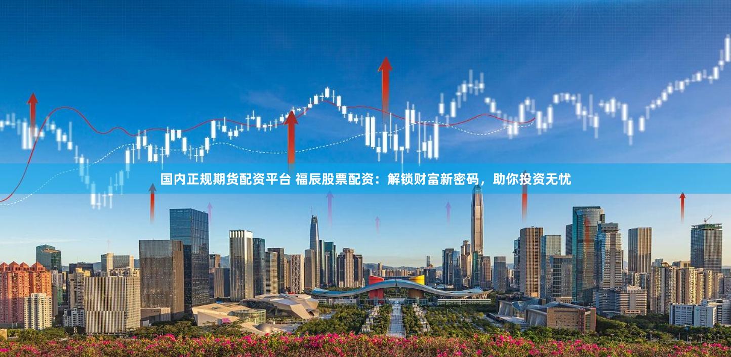 国内正规期货配资平台 福辰股票配资：解锁财富新密码，助你投资无忧