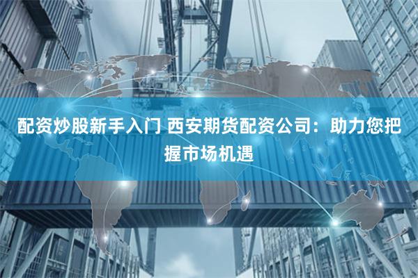 配资炒股新手入门 西安期货配资公司：助力您把握市场机遇
