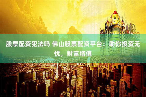 股票配资犯法吗 佛山股票配资平台：助你投资无忧，财富增值
