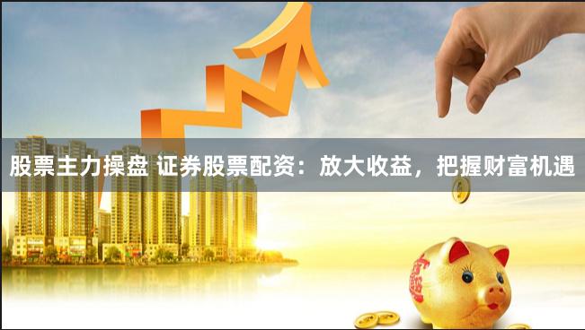 股票主力操盘 证券股票配资：放大收益，把握财富机遇
