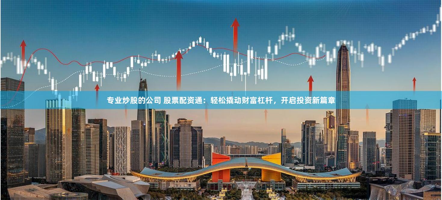 专业炒股的公司 股票配资通：轻松撬动财富杠杆，开启投资新篇章