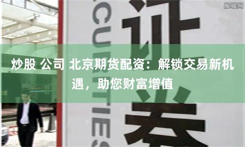 炒股 公司 北京期货配资：解锁交易新机遇，助您财富增值