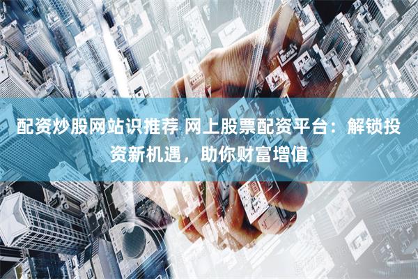 配资炒股网站识推荐 网上股票配资平台：解锁投资新机遇，助你财富增值
