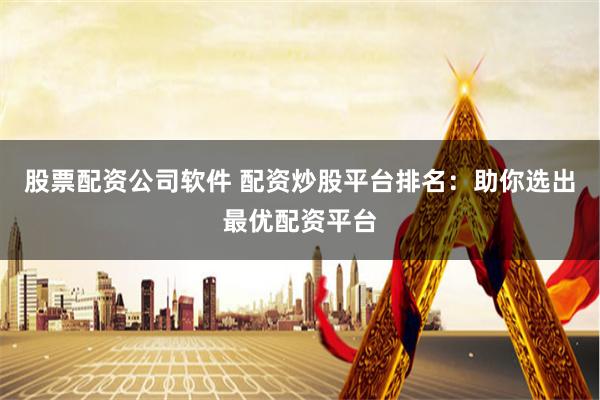 股票配资公司软件 配资炒股平台排名：助你选出最优配资平台