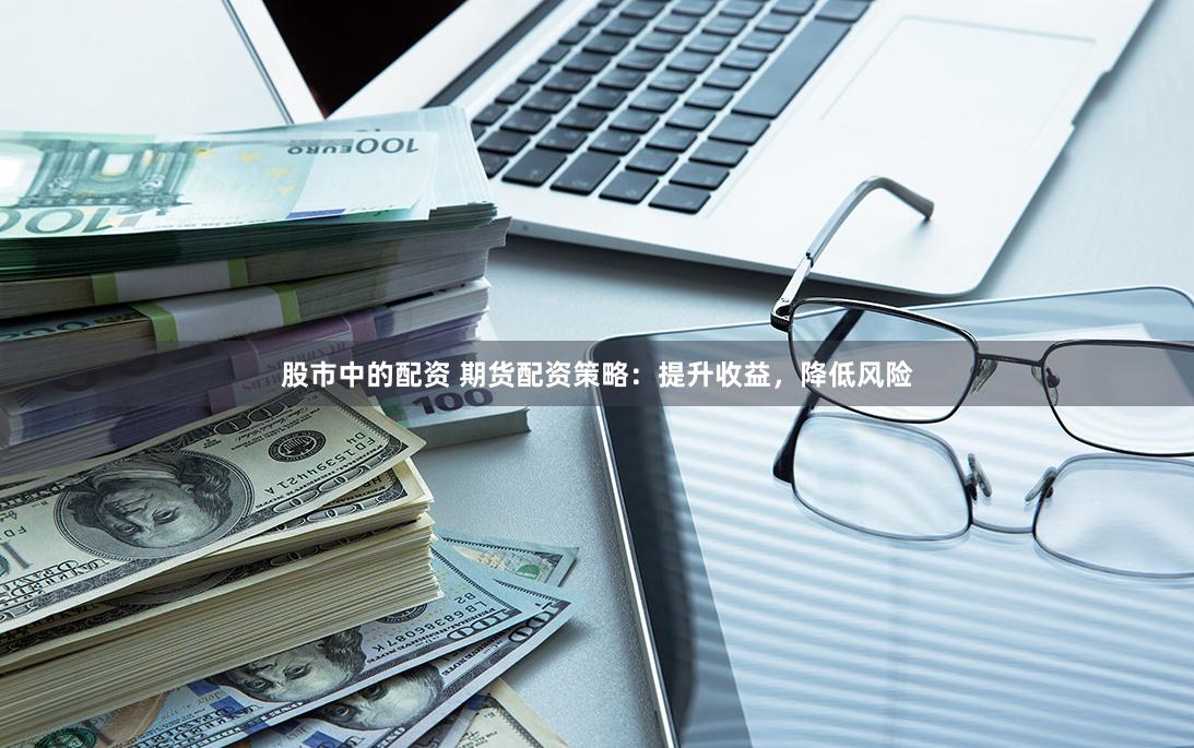 股市中的配资 期货配资策略：提升收益，降低风险