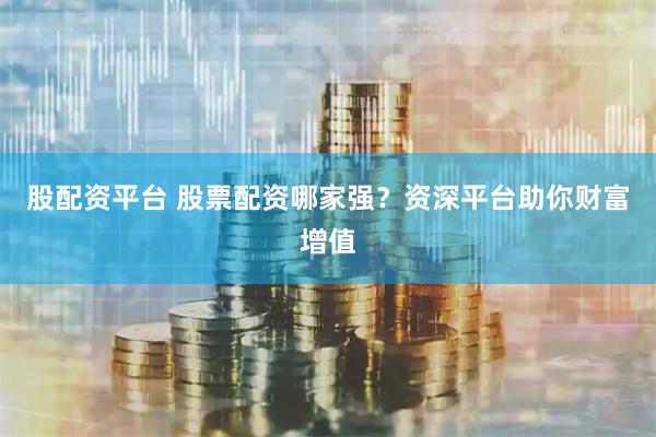 股配资平台 股票配资哪家强？资深平台助你财富增值