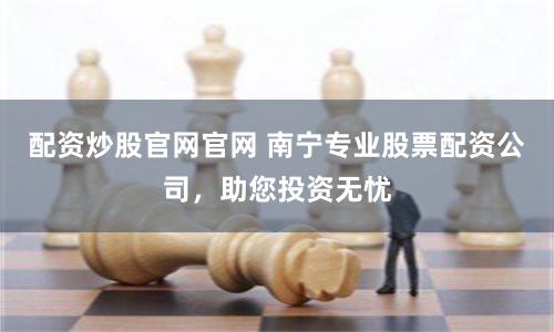 配资炒股官网官网 南宁专业股票配资公司，助您投资无忧