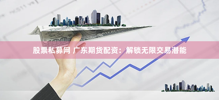 股票私募网 广东期货配资：解锁无限交易潜能