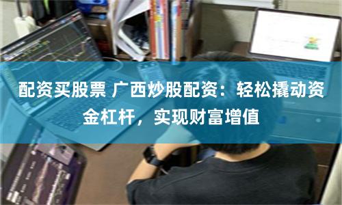 配资买股票 广西炒股配资：轻松撬动资金杠杆，实现财富增值