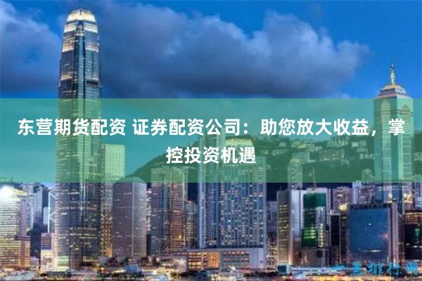 东营期货配资 证券配资公司:助您放大收益,掌控投资机遇