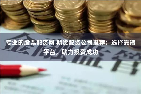 专业的股票配资网 期货配资公司推荐：选择靠谱平台，助力投资成功