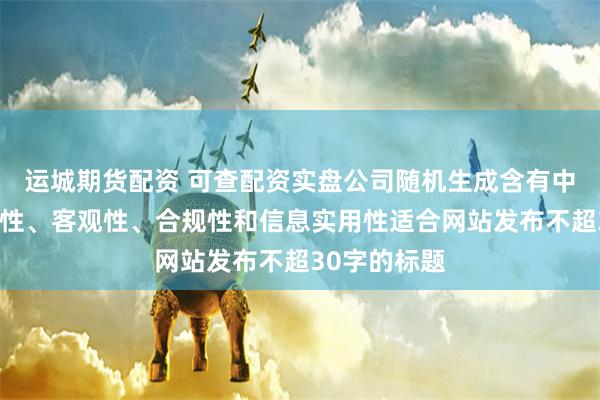 运城期货配资 可查配资实盘公司随机生成含有中立性、权威性、客观性、合规性和信息实用性适合网站发布不超30字的标题