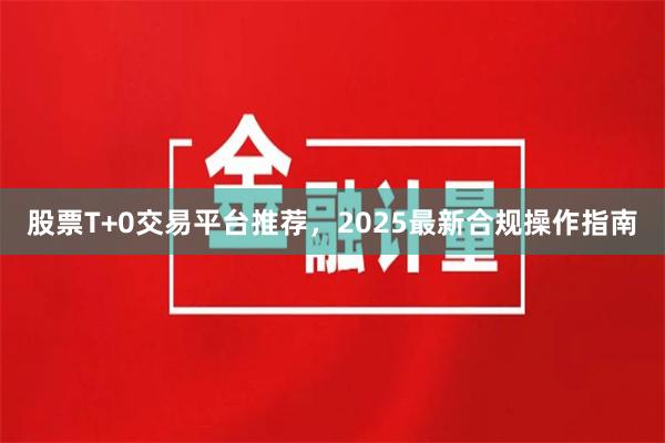 股票T+0交易平台推荐，2025最新合规操作指南