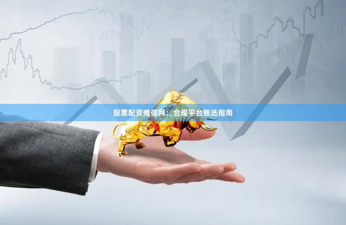 股票配资唯信网：合规平台甄选指南